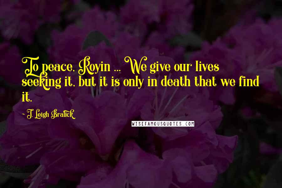 J. Leigh Bralick Quotes: To peace, Royin ... We give our lives seeking it, but it is only in death that we find it.