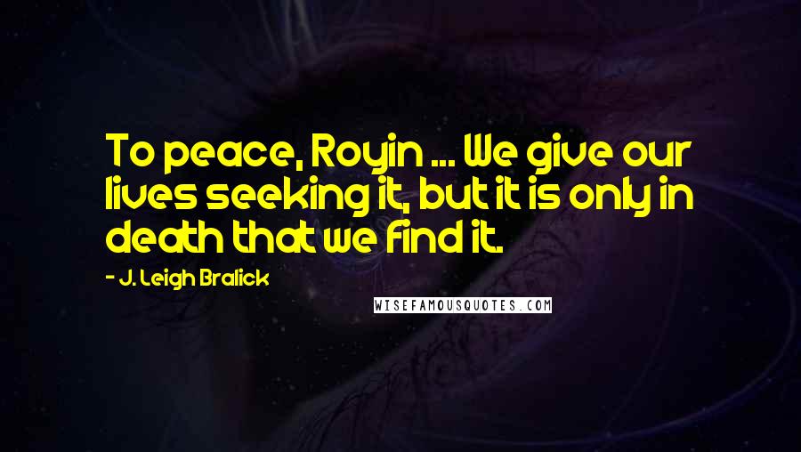 J. Leigh Bralick Quotes: To peace, Royin ... We give our lives seeking it, but it is only in death that we find it.