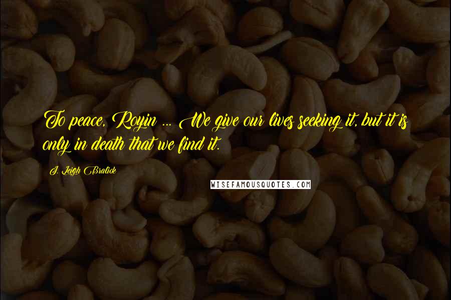 J. Leigh Bralick Quotes: To peace, Royin ... We give our lives seeking it, but it is only in death that we find it.