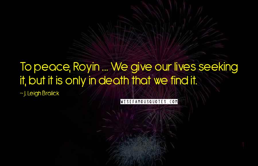 J. Leigh Bralick Quotes: To peace, Royin ... We give our lives seeking it, but it is only in death that we find it.