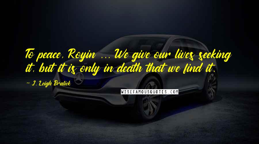 J. Leigh Bralick Quotes: To peace, Royin ... We give our lives seeking it, but it is only in death that we find it.