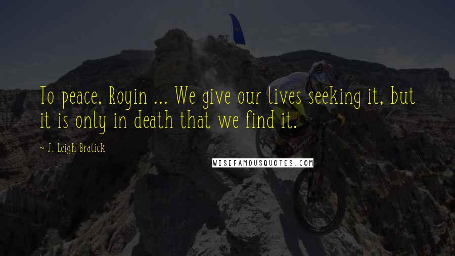 J. Leigh Bralick Quotes: To peace, Royin ... We give our lives seeking it, but it is only in death that we find it.