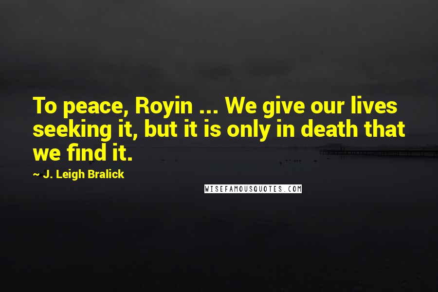 J. Leigh Bralick Quotes: To peace, Royin ... We give our lives seeking it, but it is only in death that we find it.