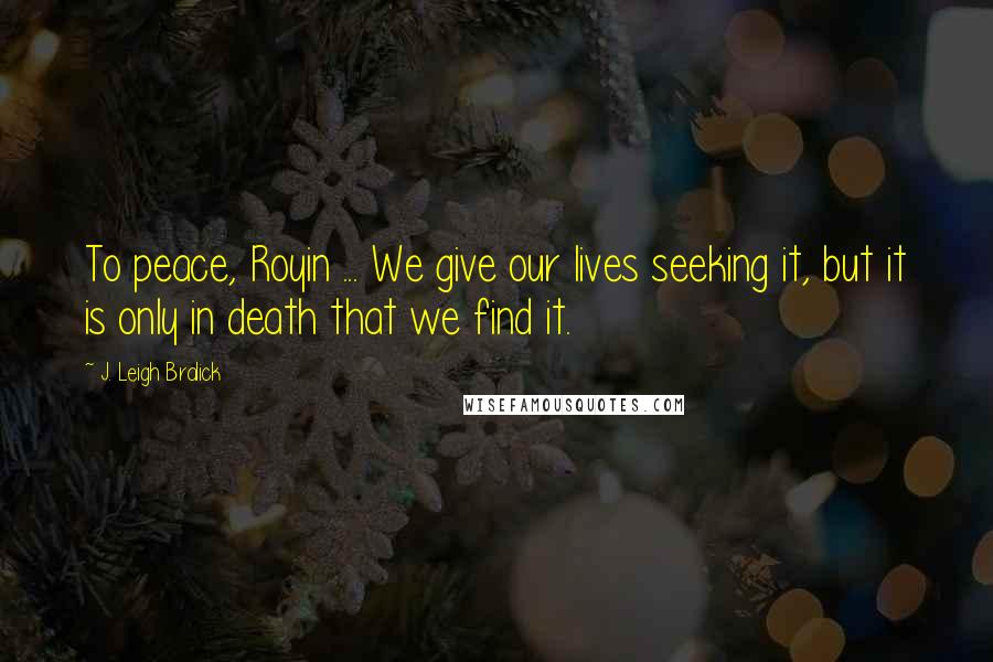 J. Leigh Bralick Quotes: To peace, Royin ... We give our lives seeking it, but it is only in death that we find it.