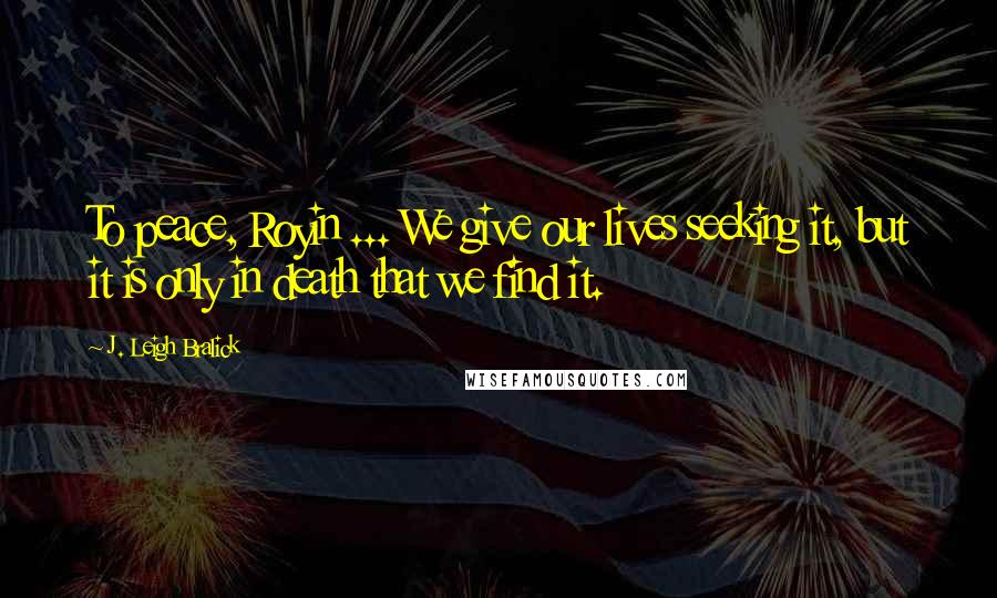 J. Leigh Bralick Quotes: To peace, Royin ... We give our lives seeking it, but it is only in death that we find it.