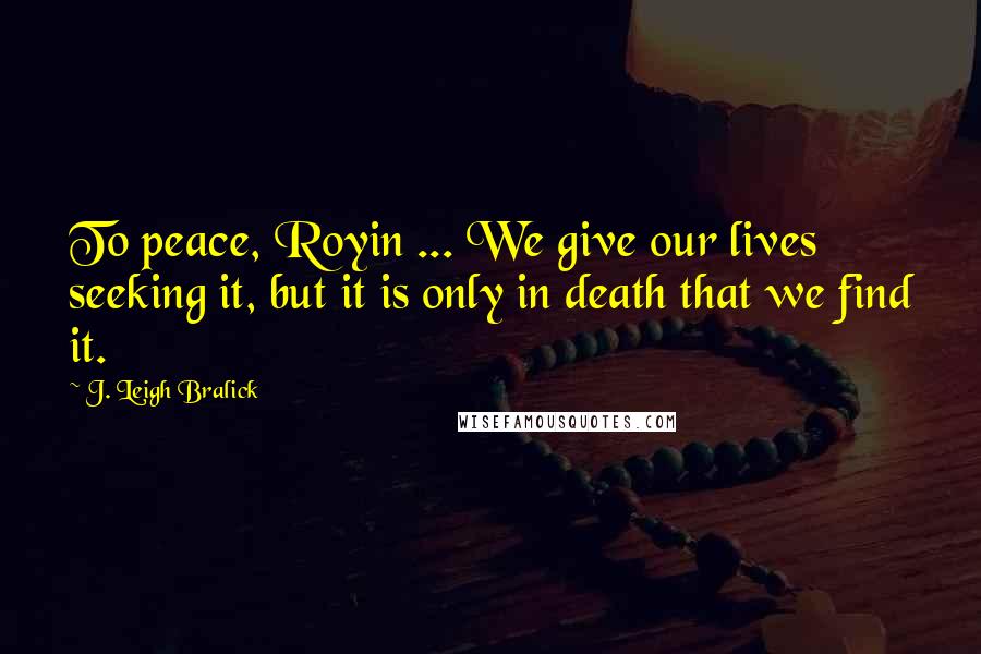 J. Leigh Bralick Quotes: To peace, Royin ... We give our lives seeking it, but it is only in death that we find it.