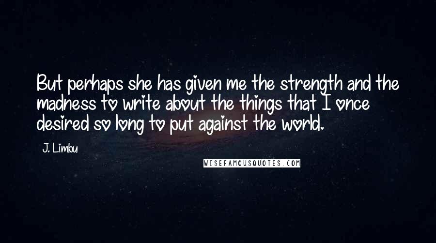J. Limbu Quotes: But perhaps she has given me the strength and the madness to write about the things that I once desired so long to put against the world.