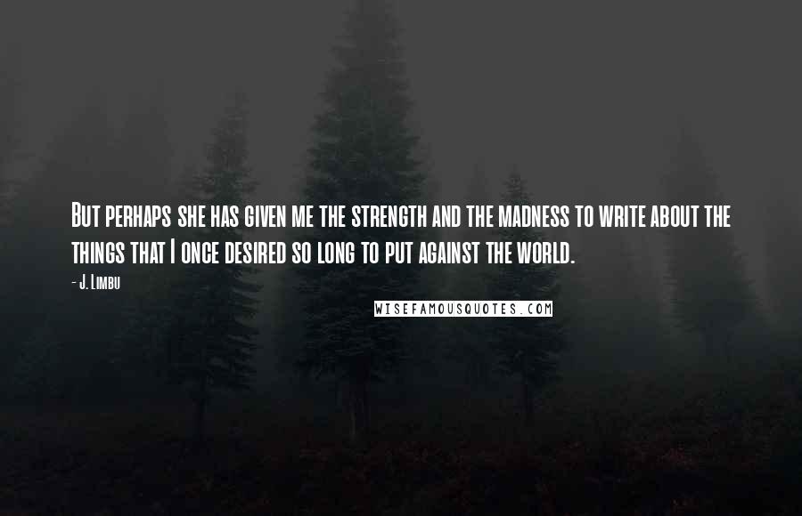 J. Limbu Quotes: But perhaps she has given me the strength and the madness to write about the things that I once desired so long to put against the world.