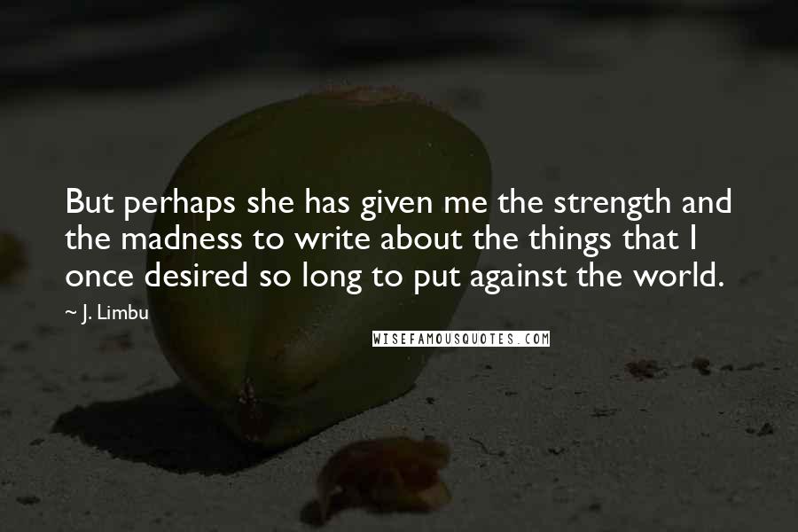 J. Limbu Quotes: But perhaps she has given me the strength and the madness to write about the things that I once desired so long to put against the world.