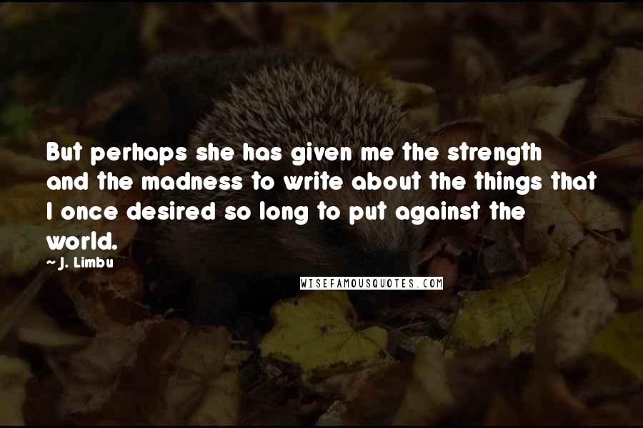 J. Limbu Quotes: But perhaps she has given me the strength and the madness to write about the things that I once desired so long to put against the world.