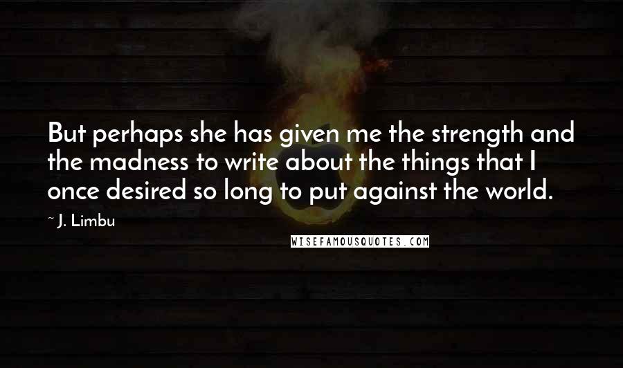 J. Limbu Quotes: But perhaps she has given me the strength and the madness to write about the things that I once desired so long to put against the world.