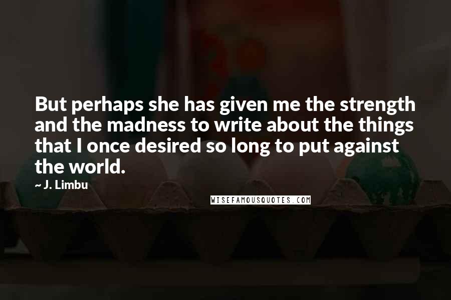 J. Limbu Quotes: But perhaps she has given me the strength and the madness to write about the things that I once desired so long to put against the world.