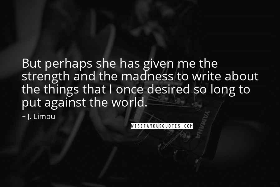 J. Limbu Quotes: But perhaps she has given me the strength and the madness to write about the things that I once desired so long to put against the world.