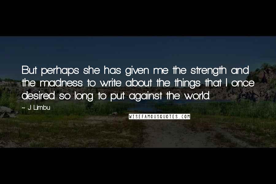 J. Limbu Quotes: But perhaps she has given me the strength and the madness to write about the things that I once desired so long to put against the world.