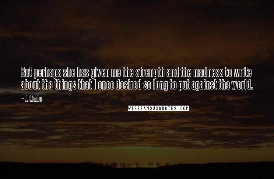 J. Limbu Quotes: But perhaps she has given me the strength and the madness to write about the things that I once desired so long to put against the world.