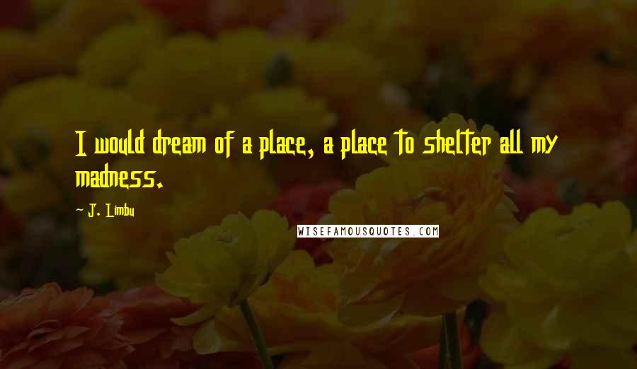 J. Limbu Quotes: I would dream of a place, a place to shelter all my madness.