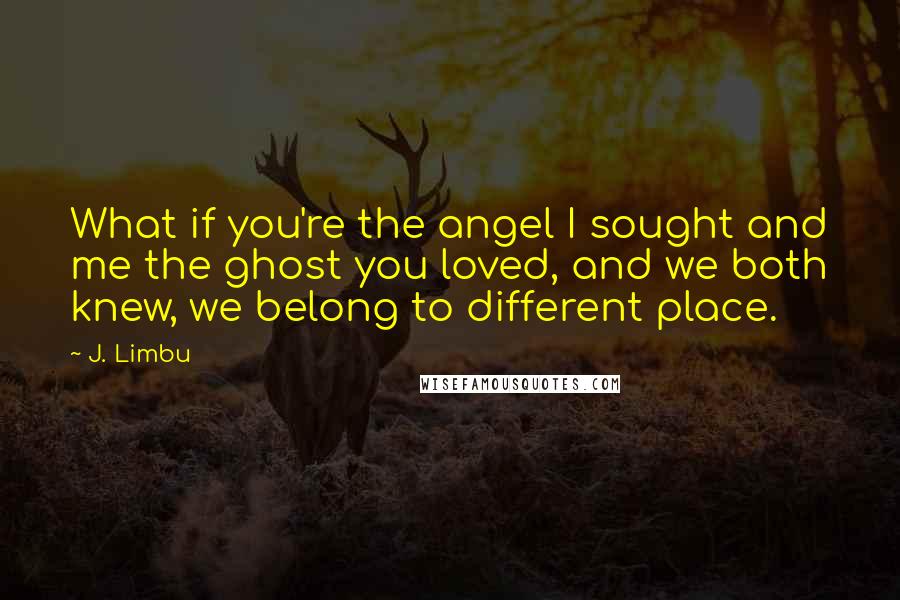 J. Limbu Quotes: What if you're the angel I sought and me the ghost you loved, and we both knew, we belong to different place.