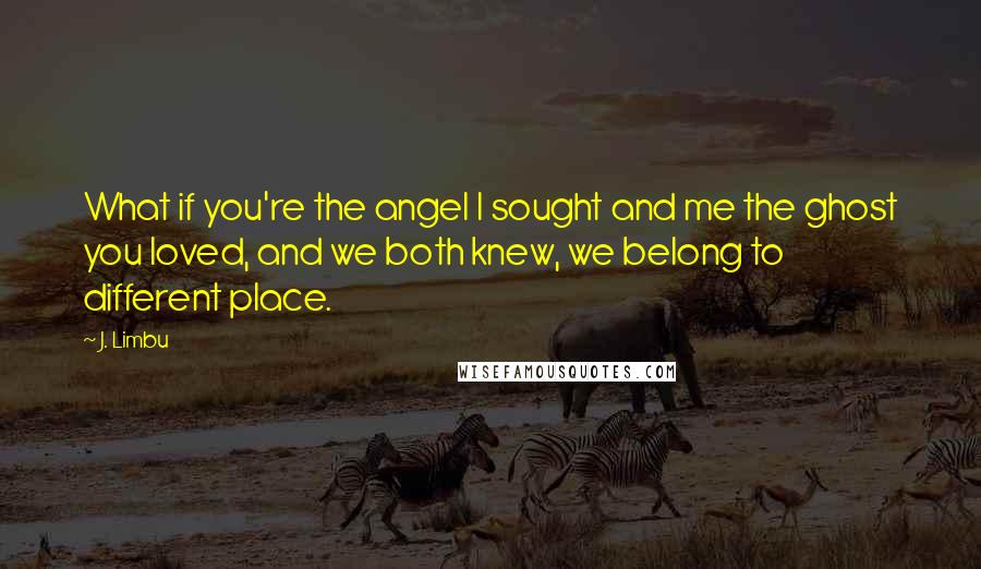 J. Limbu Quotes: What if you're the angel I sought and me the ghost you loved, and we both knew, we belong to different place.