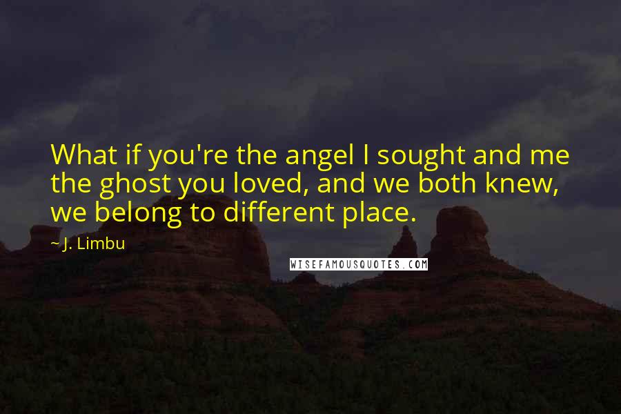 J. Limbu Quotes: What if you're the angel I sought and me the ghost you loved, and we both knew, we belong to different place.