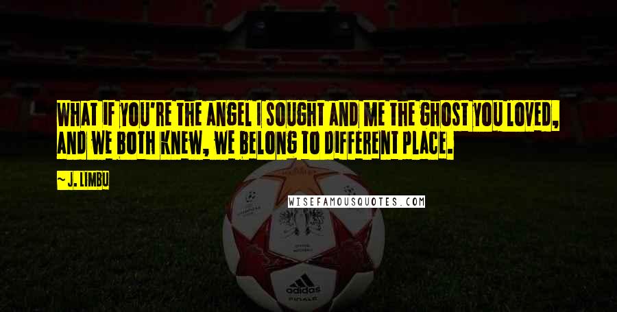 J. Limbu Quotes: What if you're the angel I sought and me the ghost you loved, and we both knew, we belong to different place.