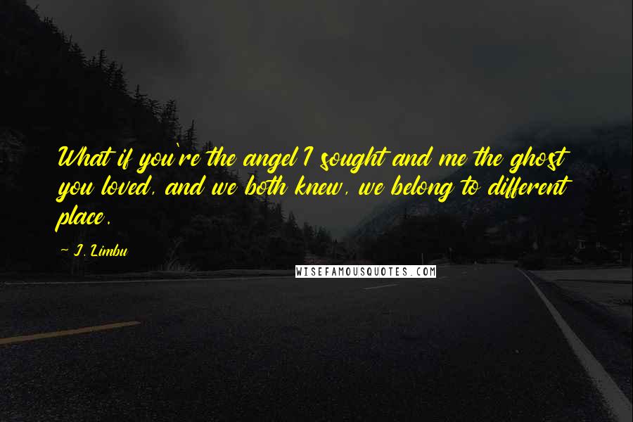 J. Limbu Quotes: What if you're the angel I sought and me the ghost you loved, and we both knew, we belong to different place.