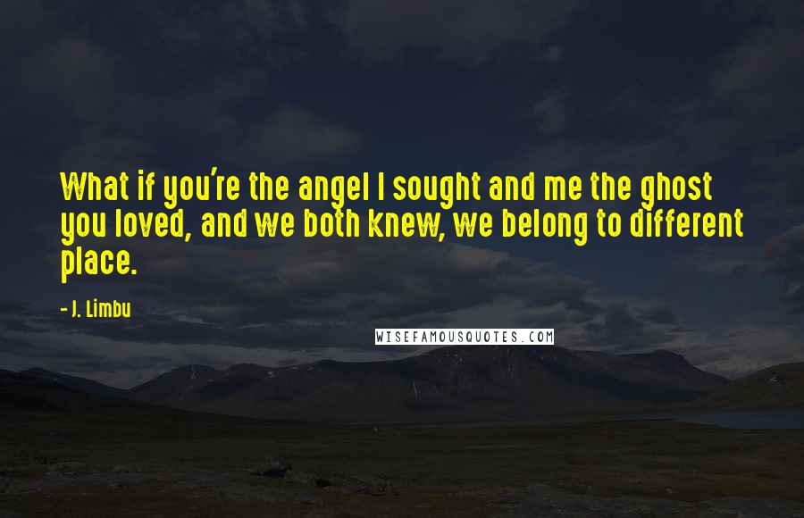 J. Limbu Quotes: What if you're the angel I sought and me the ghost you loved, and we both knew, we belong to different place.