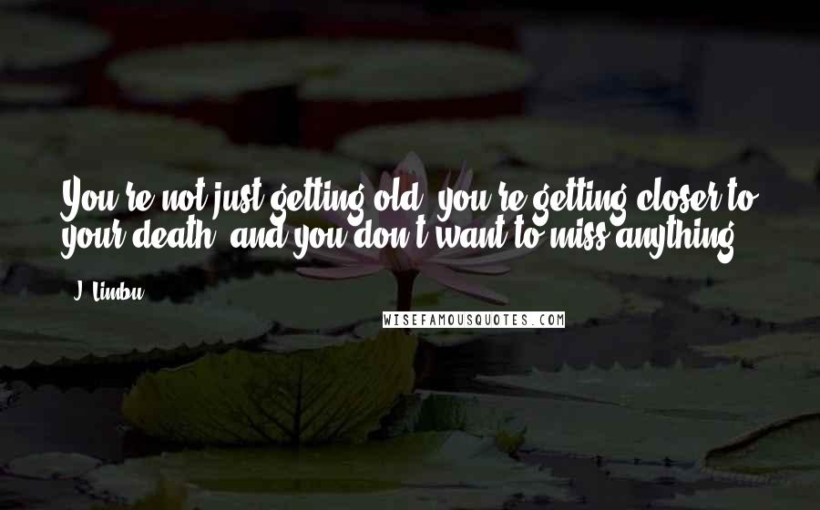 J. Limbu Quotes: You're not just getting old, you're getting closer to your death; and you don't want to miss anything.