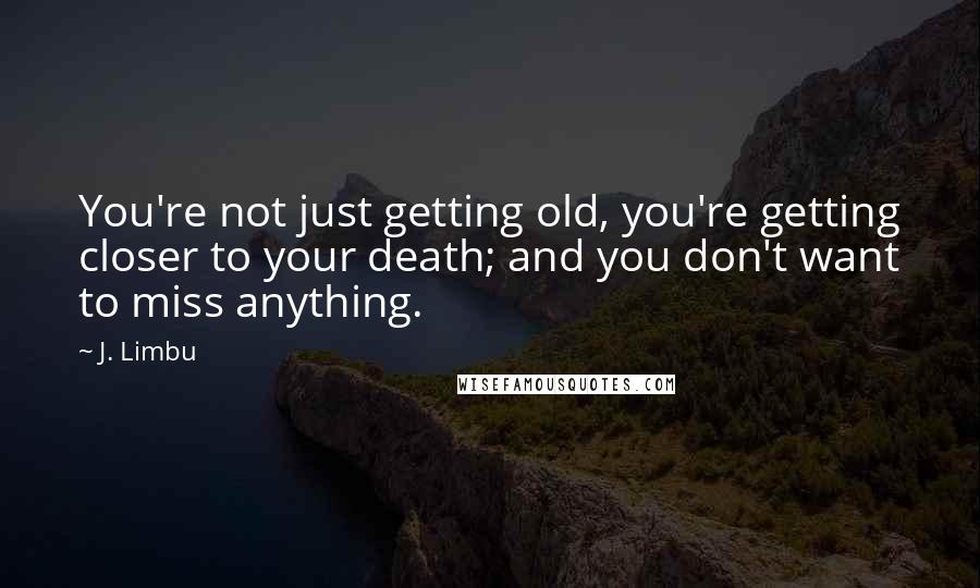 J. Limbu Quotes: You're not just getting old, you're getting closer to your death; and you don't want to miss anything.