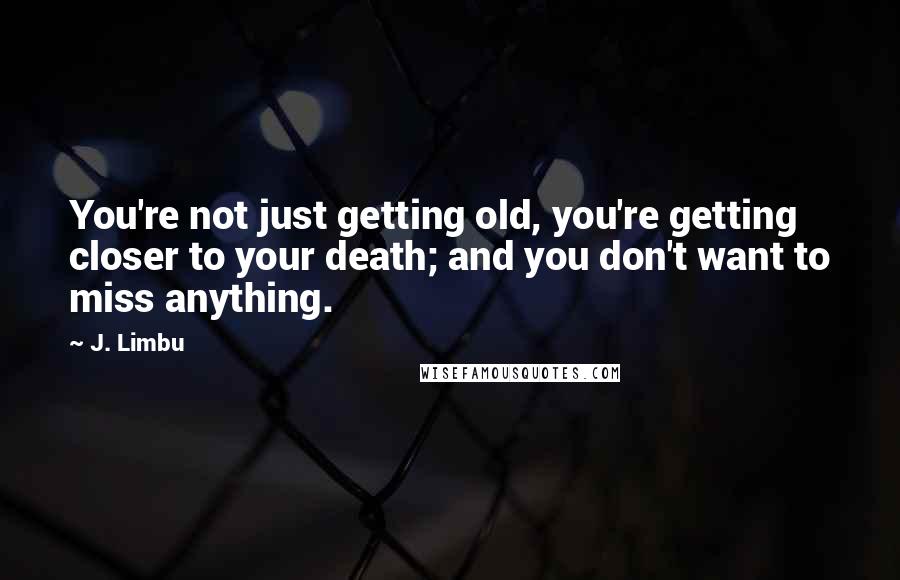 J. Limbu Quotes: You're not just getting old, you're getting closer to your death; and you don't want to miss anything.