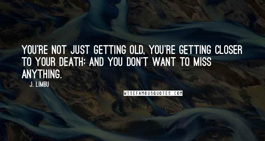 J. Limbu Quotes: You're not just getting old, you're getting closer to your death; and you don't want to miss anything.
