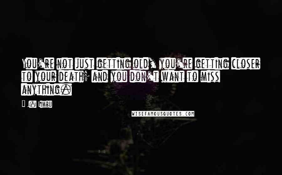 J. Limbu Quotes: You're not just getting old, you're getting closer to your death; and you don't want to miss anything.