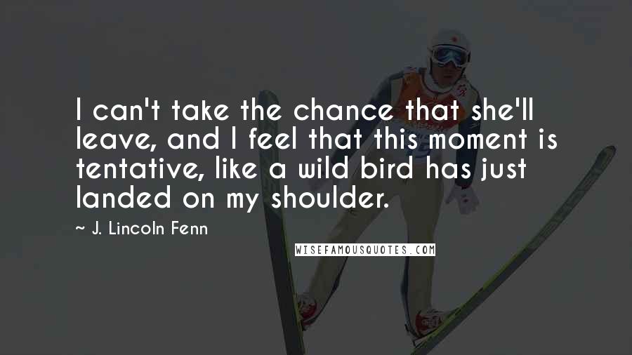 J. Lincoln Fenn Quotes: I can't take the chance that she'll leave, and I feel that this moment is tentative, like a wild bird has just landed on my shoulder.