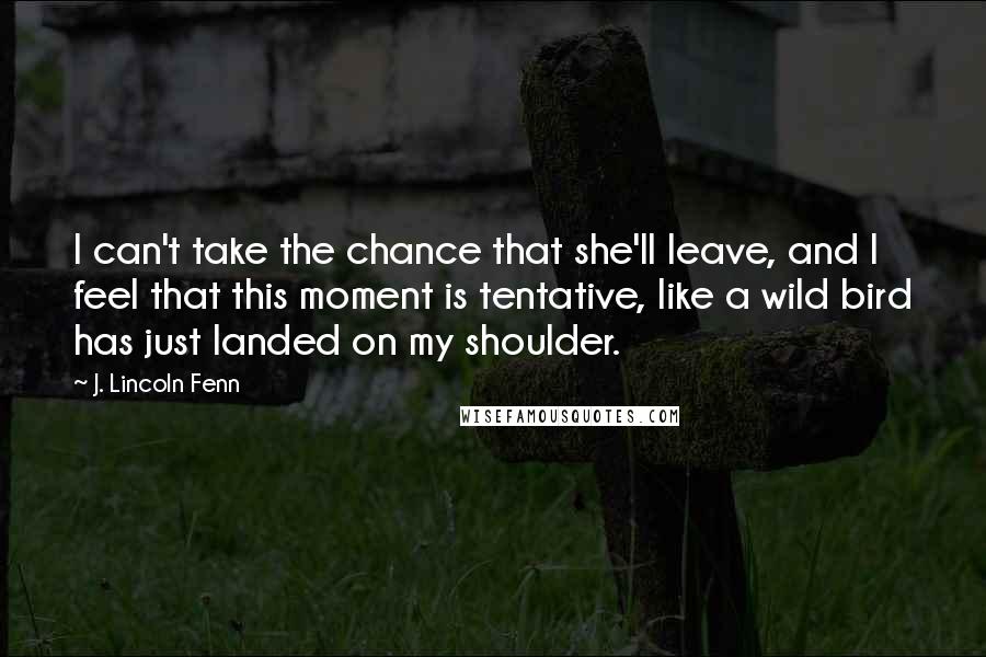 J. Lincoln Fenn Quotes: I can't take the chance that she'll leave, and I feel that this moment is tentative, like a wild bird has just landed on my shoulder.