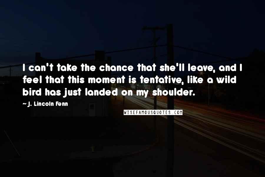 J. Lincoln Fenn Quotes: I can't take the chance that she'll leave, and I feel that this moment is tentative, like a wild bird has just landed on my shoulder.