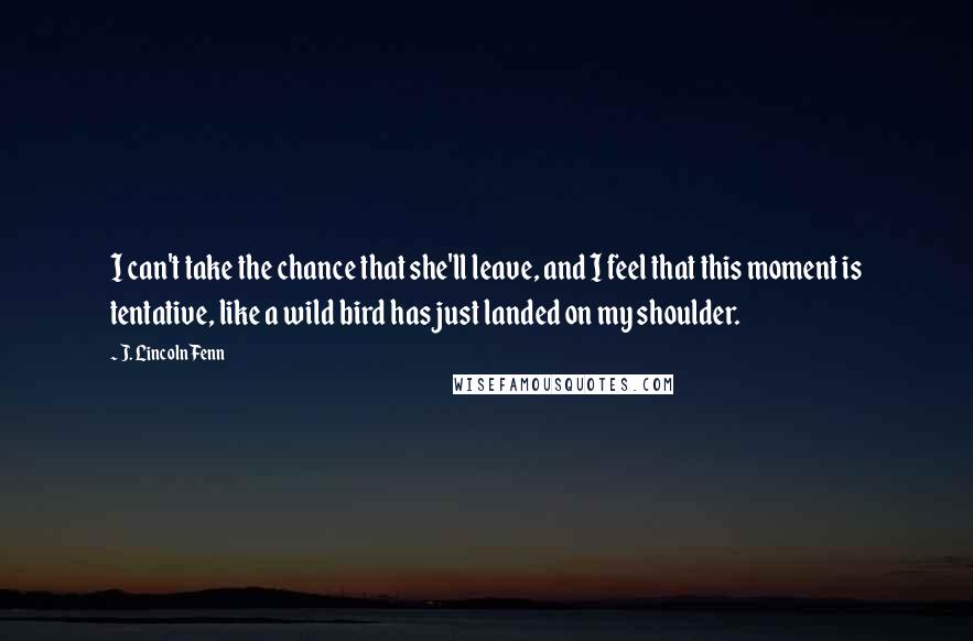 J. Lincoln Fenn Quotes: I can't take the chance that she'll leave, and I feel that this moment is tentative, like a wild bird has just landed on my shoulder.