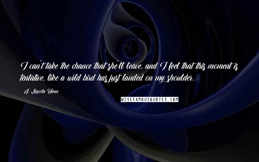 J. Lincoln Fenn Quotes: I can't take the chance that she'll leave, and I feel that this moment is tentative, like a wild bird has just landed on my shoulder.