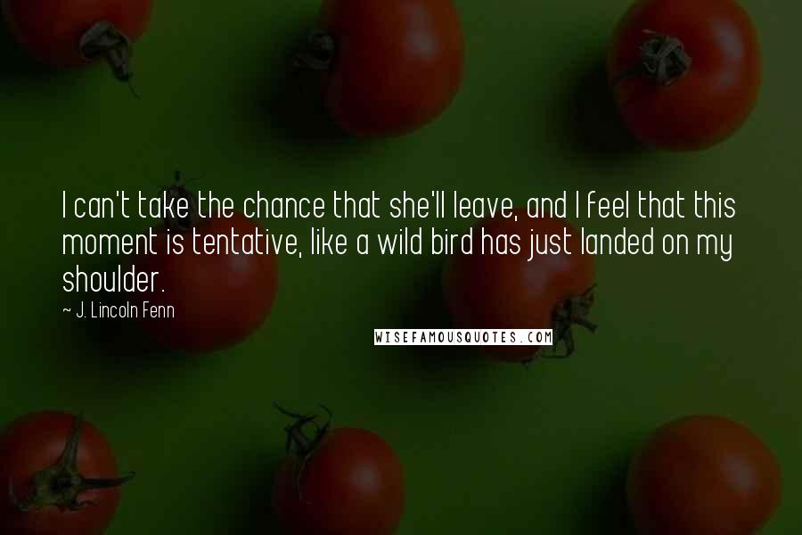 J. Lincoln Fenn Quotes: I can't take the chance that she'll leave, and I feel that this moment is tentative, like a wild bird has just landed on my shoulder.