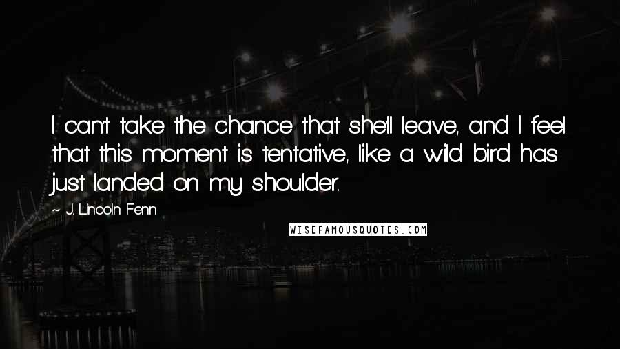 J. Lincoln Fenn Quotes: I can't take the chance that she'll leave, and I feel that this moment is tentative, like a wild bird has just landed on my shoulder.