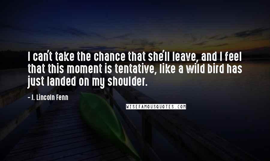 J. Lincoln Fenn Quotes: I can't take the chance that she'll leave, and I feel that this moment is tentative, like a wild bird has just landed on my shoulder.