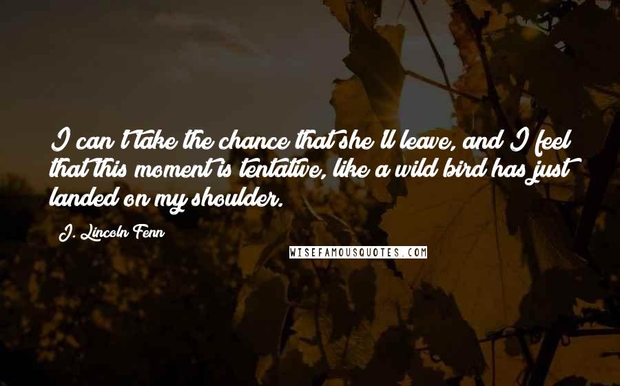 J. Lincoln Fenn Quotes: I can't take the chance that she'll leave, and I feel that this moment is tentative, like a wild bird has just landed on my shoulder.