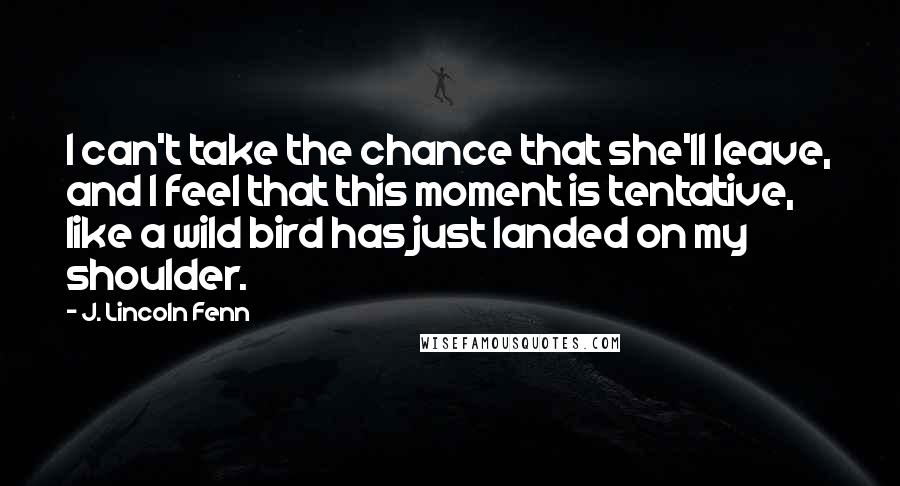 J. Lincoln Fenn Quotes: I can't take the chance that she'll leave, and I feel that this moment is tentative, like a wild bird has just landed on my shoulder.