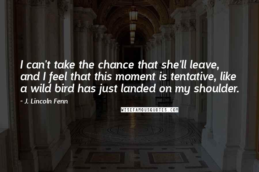 J. Lincoln Fenn Quotes: I can't take the chance that she'll leave, and I feel that this moment is tentative, like a wild bird has just landed on my shoulder.