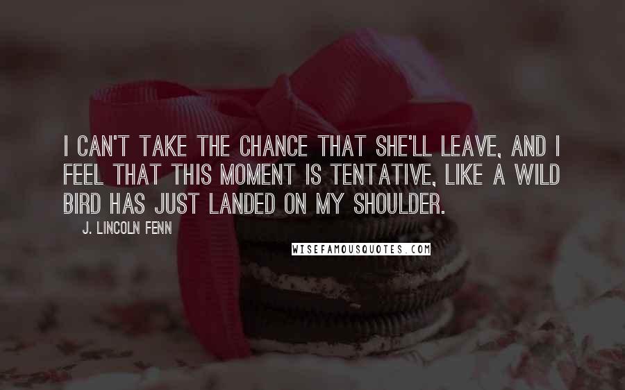 J. Lincoln Fenn Quotes: I can't take the chance that she'll leave, and I feel that this moment is tentative, like a wild bird has just landed on my shoulder.