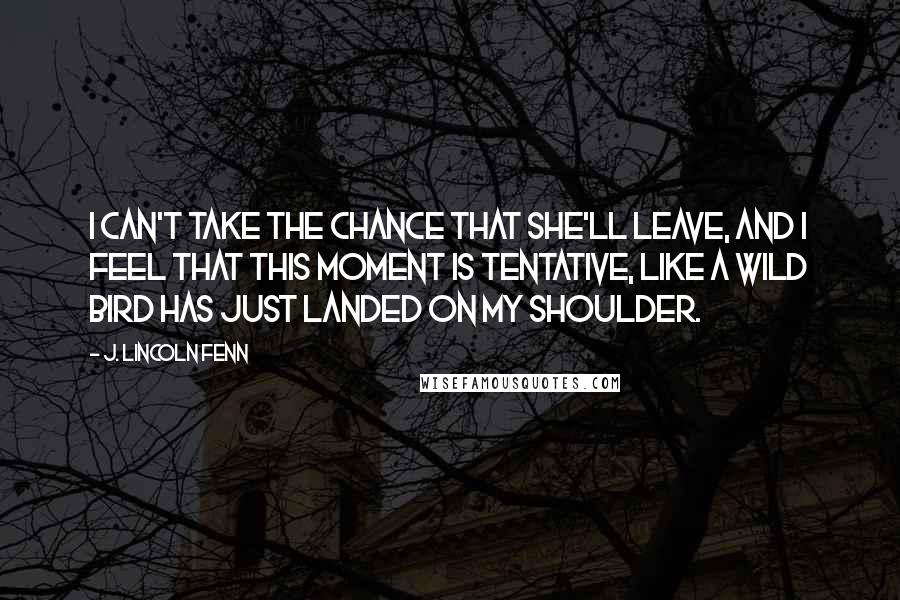 J. Lincoln Fenn Quotes: I can't take the chance that she'll leave, and I feel that this moment is tentative, like a wild bird has just landed on my shoulder.