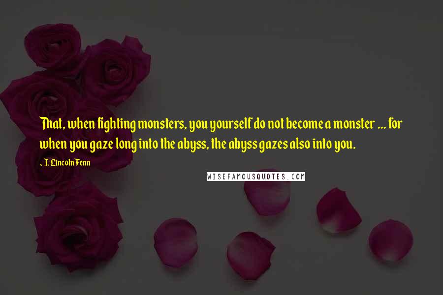 J. Lincoln Fenn Quotes: That, when fighting monsters, you yourself do not become a monster ... for when you gaze long into the abyss, the abyss gazes also into you.