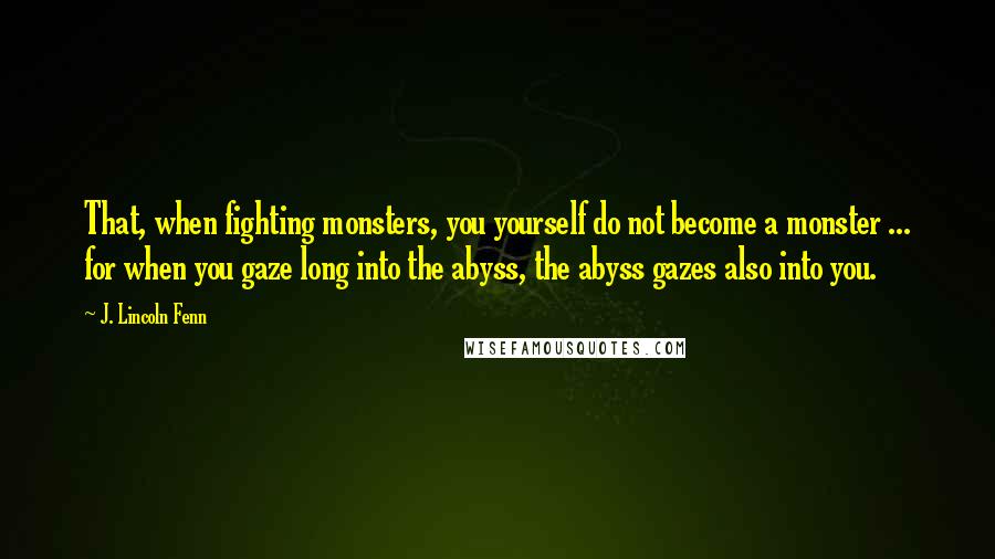 J. Lincoln Fenn Quotes: That, when fighting monsters, you yourself do not become a monster ... for when you gaze long into the abyss, the abyss gazes also into you.