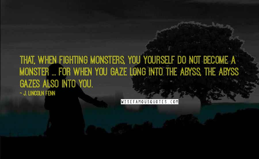 J. Lincoln Fenn Quotes: That, when fighting monsters, you yourself do not become a monster ... for when you gaze long into the abyss, the abyss gazes also into you.