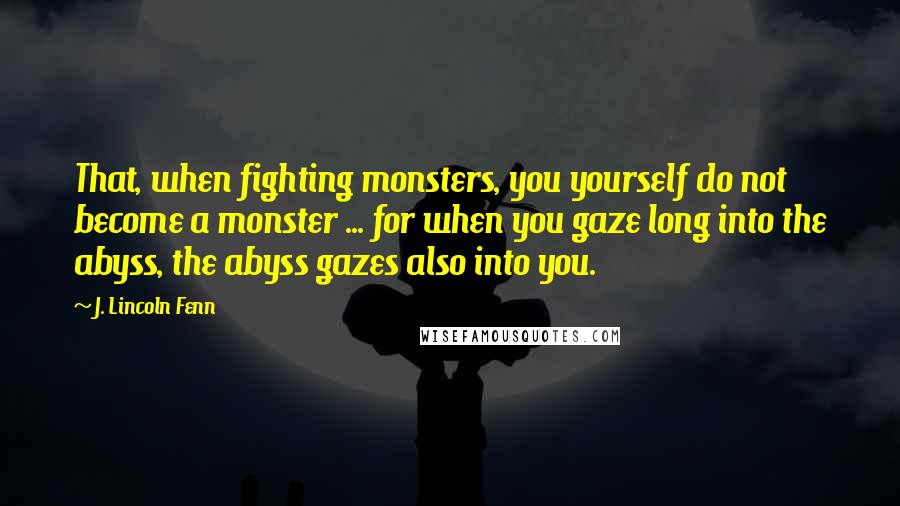 J. Lincoln Fenn Quotes: That, when fighting monsters, you yourself do not become a monster ... for when you gaze long into the abyss, the abyss gazes also into you.