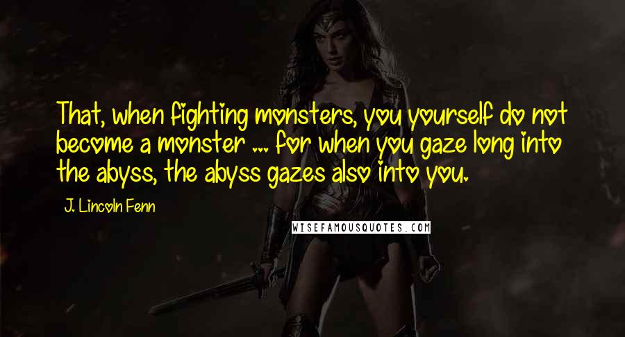 J. Lincoln Fenn Quotes: That, when fighting monsters, you yourself do not become a monster ... for when you gaze long into the abyss, the abyss gazes also into you.