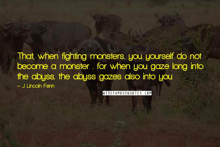 J. Lincoln Fenn Quotes: That, when fighting monsters, you yourself do not become a monster ... for when you gaze long into the abyss, the abyss gazes also into you.